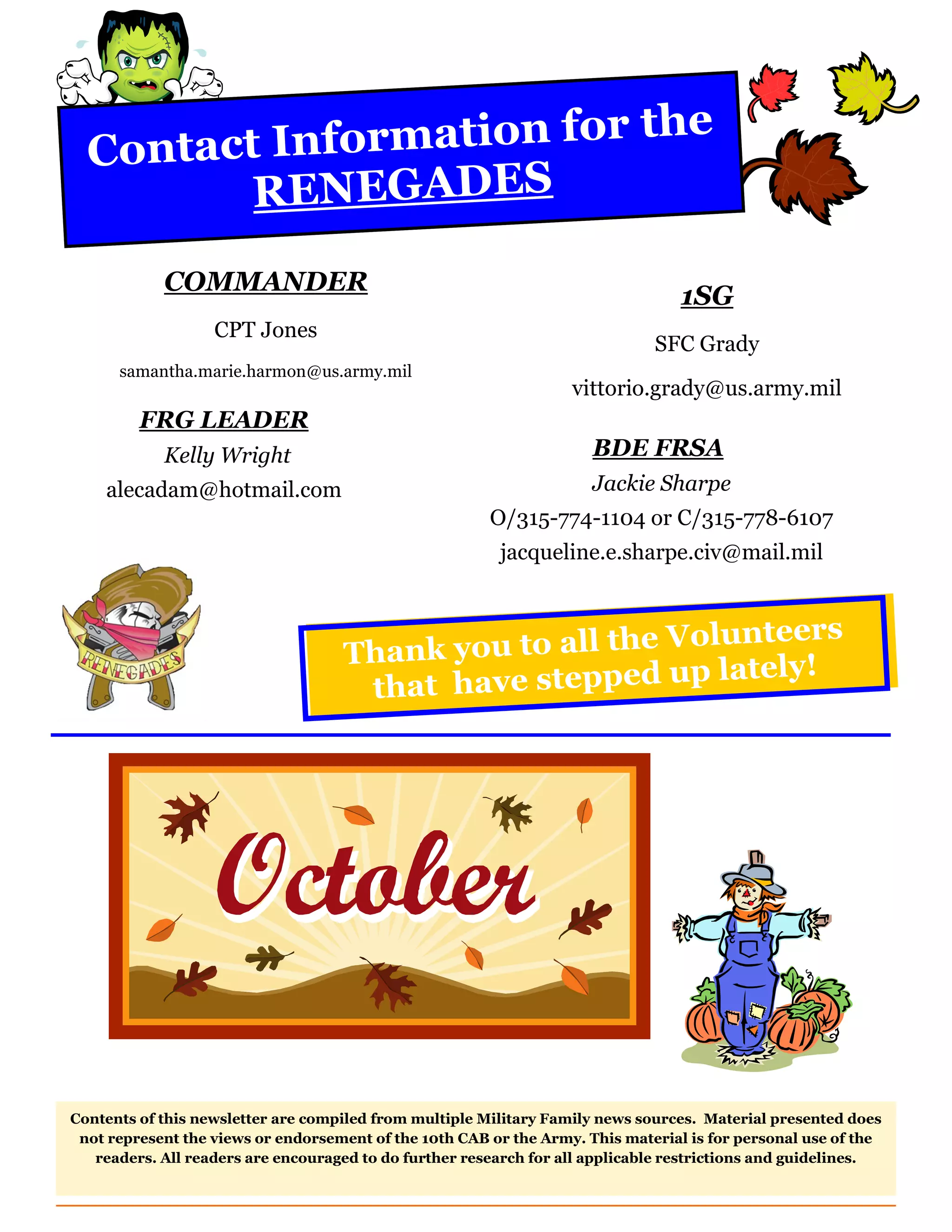 Contact I nformation for the
         RENEGADES
            COMMANDER
                                                                                  1SG
                   CPT Jones
                                                                              SFC Grady
      samantha.marie.harmon@us.army.mil
                                                                   vittorio.grady@us.army.mil
         FRG LEADER
            Kelly Wright                                              BDE FRSA
    alecadam@hotmail.com                                              Jackie Sharpe
                                                        O/315-774-1104 or C/315-778-6107
                                                         jacqueline.e.sharpe.civ@mail.mil


                                                                teers
                                    Thank  you to all the Volun
                                                             lately!
                                     th at have stepped up




Contents of this newsletter are compiled from multiple Military Family news sources. Material presented does
 not represent the views or endorsement of the 10th CAB or the Army. This material is for personal use of the
   readers. All readers are encouraged to do further research for all applicable restrictions and guidelines.
 