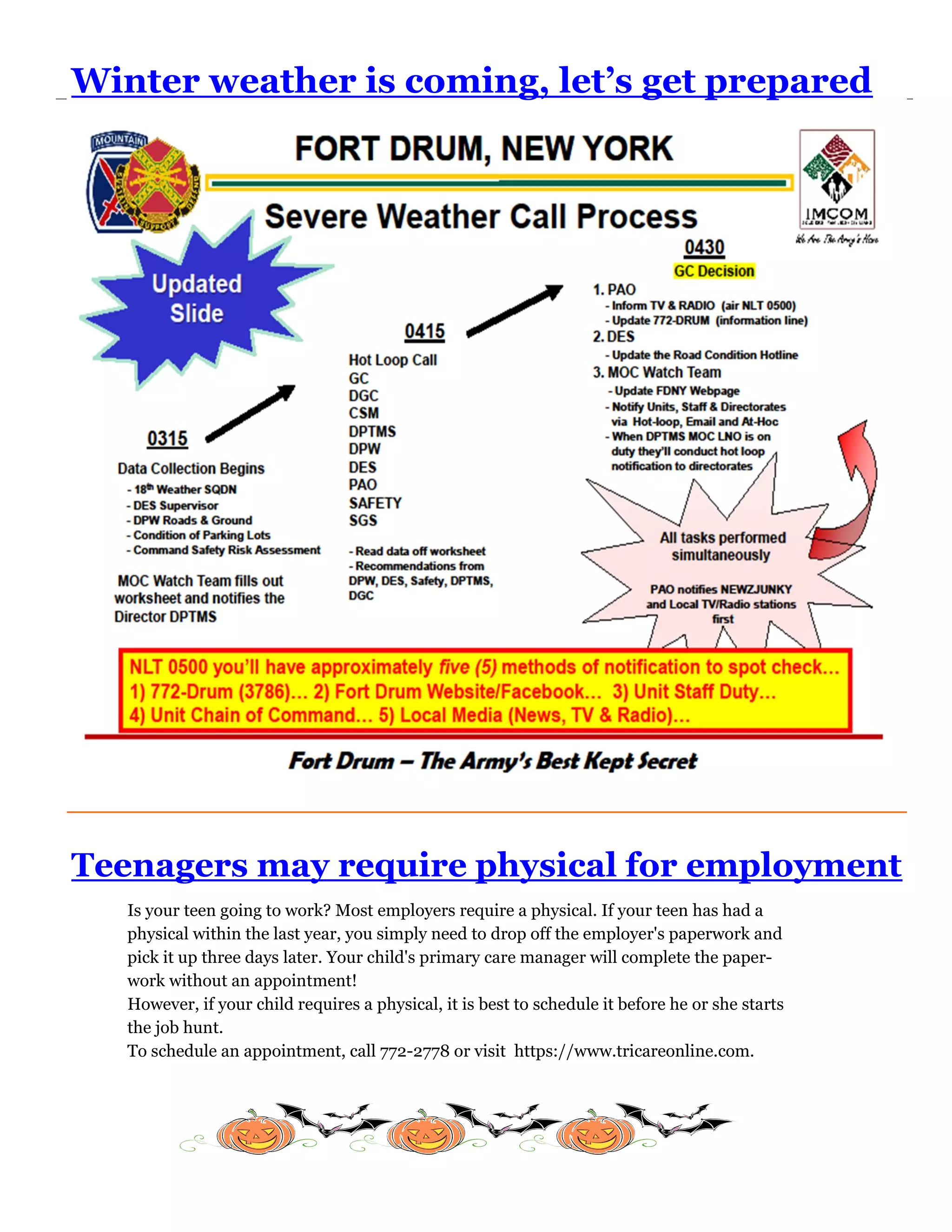 Winter weather is coming, let’s get prepared




Teenagers may require physical for employment
   Is your teen going to work? Most employers require a physical. If your teen has had a
   physical within the last year, you simply need to drop off the employer's paperwork and
   pick it up three days later. Your child's primary care manager will complete the paper-
   work without an appointment!
   However, if your child requires a physical, it is best to schedule it before he or she starts
   the job hunt.
   To schedule an appointment, call 772-2778 or visit https://www.tricareonline.com.
 