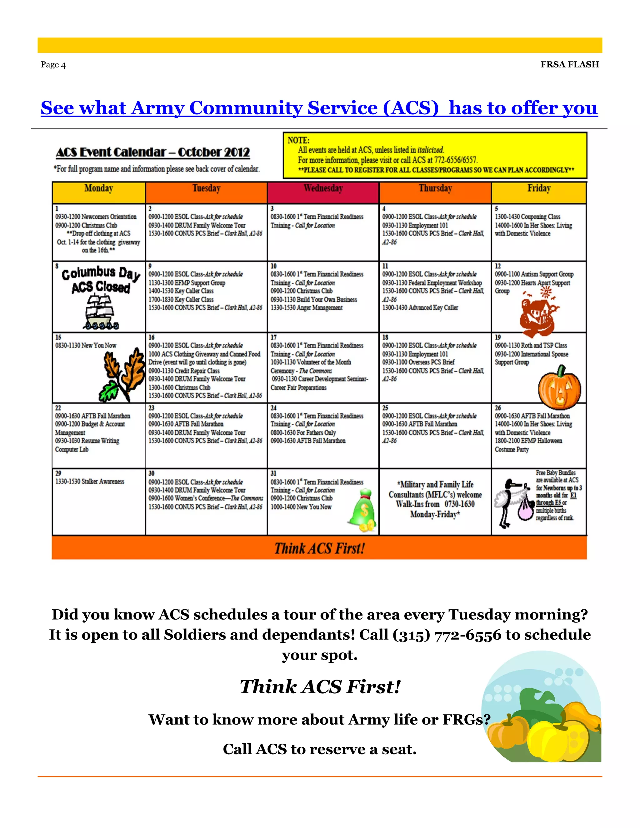 Page 4                                                              FRSA FLASH




See what Army Community Service (ACS) has to offer you




 Did you know ACS schedules a tour of the area every Tuesday morning?
 It is open to all Soldiers and dependants! Call (315) 772-6556 to schedule
                                  your spot.

                          Think ACS First!
              Want to know more about Army life or FRGs?

                        Call ACS to reserve a seat.
 