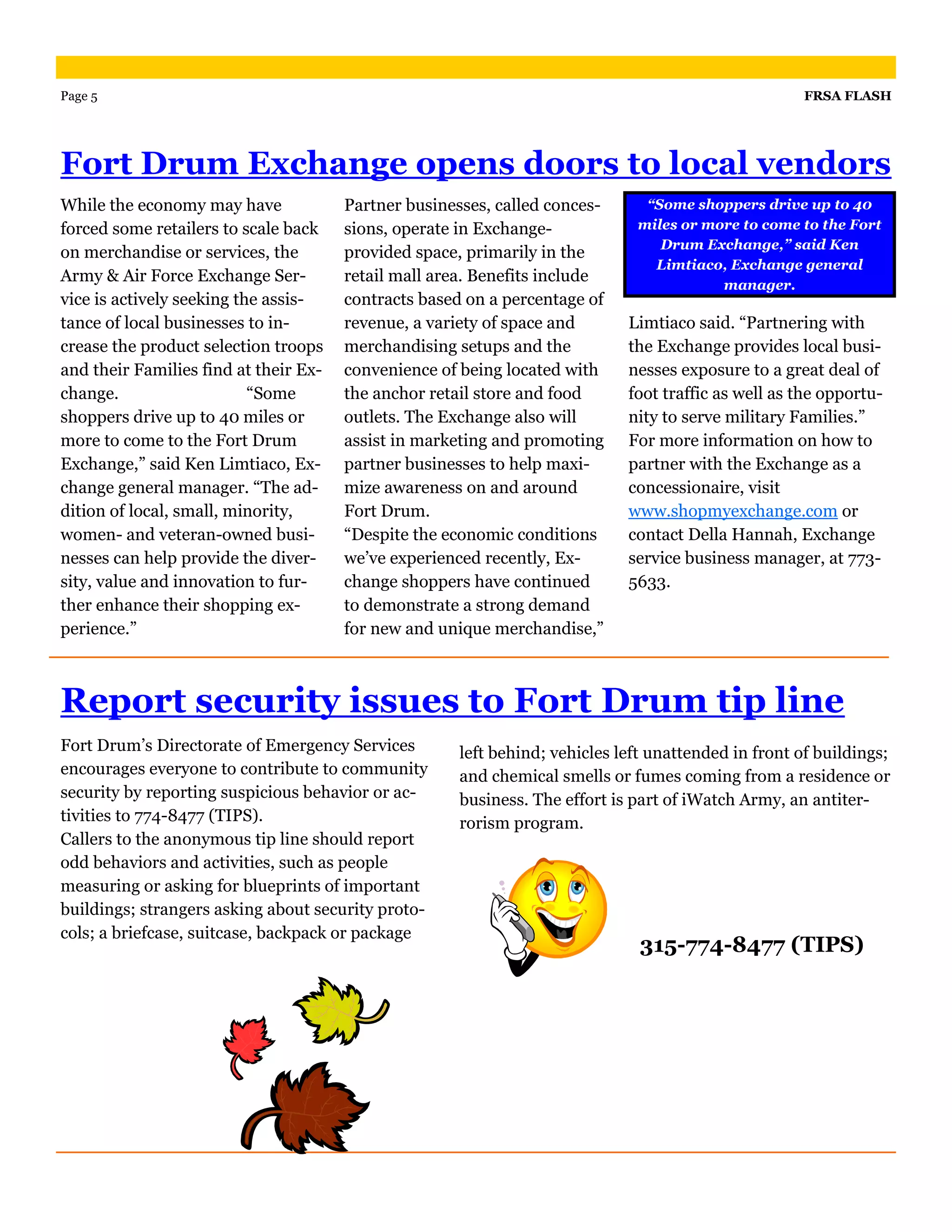 Page 5                                                                                               FRSA FLASH




Fort Drum Exchange opens doors to local vendors
While the economy may have             Partner businesses, called conces-      “Some shoppers drive up to 40
forced some retailers to scale back    sions, operate in Exchange-            miles or more to come to the Fort
                                                                                 Drum Exchange,” said Ken
on merchandise or services, the        provided space, primarily in the
                                                                                Limtiaco, Exchange general
Army & Air Force Exchange Ser-         retail mall area. Benefits include                manager.
vice is actively seeking the assis-    contracts based on a percentage of
tance of local businesses to in-       revenue, a variety of space and       Limtiaco said. “Partnering with
crease the product selection troops    merchandising setups and the          the Exchange provides local busi-
and their Families find at their Ex-   convenience of being located with     nesses exposure to a great deal of
change.                    “Some       the anchor retail store and food      foot traffic as well as the opportu-
shoppers drive up to 40 miles or       outlets. The Exchange also will       nity to serve military Families.”
more to come to the Fort Drum          assist in marketing and promoting     For more information on how to
Exchange,” said Ken Limtiaco, Ex-      partner businesses to help maxi-      partner with the Exchange as a
change general manager. “The ad-       mize awareness on and around          concessionaire, visit
dition of local, small, minority,      Fort Drum.                            www.shopmyexchange.com or
women- and veteran-owned busi-         “Despite the economic conditions      contact Della Hannah, Exchange
nesses can help provide the diver-     we’ve experienced recently, Ex-       service business manager, at 773-
sity, value and innovation to fur-     change shoppers have continued        5633.
ther enhance their shopping ex-        to demonstrate a strong demand
perience.”                             for new and unique merchandise,”



Report security issues to Fort Drum tip line
Fort Drum’s Directorate of Emergency Services         left behind; vehicles left unattended in front of buildings;
encourages everyone to contribute to community        and chemical smells or fumes coming from a residence or
security by reporting suspicious behavior or ac-      business. The effort is part of iWatch Army, an antiter-
tivities to 774-8477 (TIPS).                          rorism program.
Callers to the anonymous tip line should report
odd behaviors and activities, such as people
measuring or asking for blueprints of important
buildings; strangers asking about security proto-
cols; a briefcase, suitcase, backpack or package
                                                                               315-774-8477 (TIPS)
 
