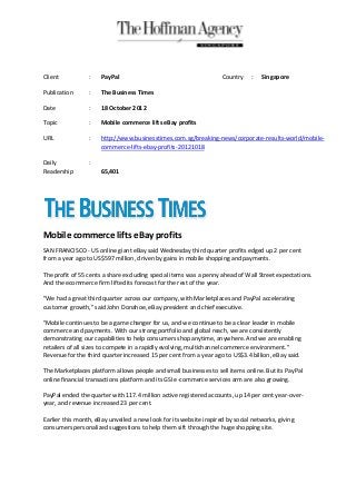 Client           :    PayPal                                        Country    :   Singapore

Publication      :    The Business Times

Date             :    18 October 2012

Topic            :    Mobile commerce lifts eBay profits

URL              :    http://www.businesstimes.com.sg/breaking-news/corporate-results-world/mobile-
                      commerce-lifts-ebay-profits-20121018

Daily            :
Readership            65,401




Mobile commerce lifts eBay profits
SAN FRANCISCO - US online giant eBay said Wednesday third quarter profits edged up 2 per cent
from a year ago to US$597 million, driven by gains in mobile shopping and payments.

The profit of 55 cents a share excluding special items was a penny ahead of Wall Street expectations.
And the ecommerce firm lifted its forecast for the rest of the year.

"We had a great third quarter across our company, with Marketplaces and PayPal accelerating
customer growth," said John Donahoe, eBay president and chief executive.

"Mobile continues to be a game changer for us, and we continue to be a clear leader in mobile
commerce and payments. With our strong portfolio and global reach, we are consistently
demonstrating our capabilities to help consumers shop anytime, anywhere. And we are enabling
retailers of all sizes to compete in a rapidly evolving, multichannel commerce environment."
Revenue for the third quarter increased 15 per cent from a year ago to US$3.4 billion, eBay said.

The Marketplaces platform allows people and small businesses to sell items online. But its PayPal
online financial transactions platform and its GSI e-commerce services arm are also growing.

PayPal ended the quarter with 117.4 million active registered accounts, up 14 per cent year-over-
year, and revenue increased 23 per cent.

Earlier this month, eBay unveiled a new look for its website inspired by social networks, giving
consumers personalized suggestions to help them sift through the huge shopping site.
 