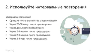 35
2. Используйте интервальные повторения
Интервалы повторений
•  Сразу же после знакомства с новым словом
•  Через 20-30 минут после предыдущего
•  Через день после предыдущего
•  Через 2-3 недели после предыдущего
•  Через 2-3 месяца после предыдущего
•  Через 2-3 года после предыдущего
 
