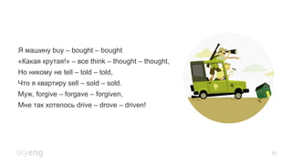55
Я машину buy – bought – bought
«Какая крутая!» – все think – thought – thought,
Но никому не tell – told – told,
Что я квартиру sell – sold – sold.
Муж, forgive – forgave – forgiven,
Мне так хотелось drive – drove – driven!
 
