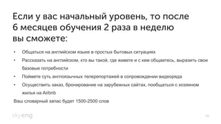 •  Общаться на английском языке в простых бытовых ситуациях
•  Рассказать на английском, кто вы такой, где живете и с кем общаетесь, выразить свои
базовые потребности
•  Поймете суть англоязычных телерепортажей в сопровождении видеоряда
•  Осуществить заказ, бронирование на зарубежных сайтах, пообщаться с хозяином
жилья на Airbnb
Ваш словарный запас будет 1500-2500 слов
Если у вас начальный уровень, то после
6 месяцев обучения 2 раза в неделю
вы сможете:
85
 