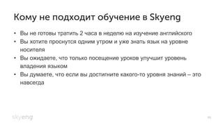 Кому не подходит обучение в Skyeng
•  Вы не готовы тратить 2 часа в неделю на изучение английского
•  Вы хотите проснутся одним утром и уже знать язык на уровне
носителя
•  Вы ожидаете, что только посещение уроков улучшит уровень
владения языком
•  Вы думаете, что если вы достигните какого-то уровня знаний – это
навсегда
86
 