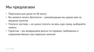 Мы предлагаем
•  Персональные уроки по 50 минут
•  Вы можете начать бесплатно – рекомендации мы дадим вам на
вводном занятии
•  Платите частями – не нужно платить за весь курс сразу, выбирайте
пакеты
•  Гарантии – мы возвращаем деньги по первому требованию и
сохраняем баланс при переносе занятий
87
 