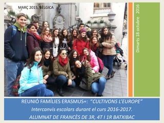 Dimarts18octubre2016
REUNIÓ FAMÍLIES ERASMUS+: “CULTIVONS L’EUROPE”
Intercanvis escolars durant el curs 2016-2017.
ALUMNAT DE FRANCÈS DE 3R, 4T I 1R BATXIBAC
ALUMNAT QUE VA VIATJAR A BÈLGICA A L’OCTUBRE 2015
MARÇ 2015, BÈLGICA
 