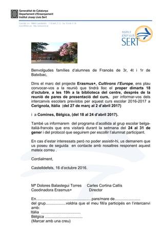 Benvolgudes famílies d’alumnes de Francès de 3r, 4t i 1r de
Batxibac,
Dins el marc del projecte Erasmus+, Cultivons l’Europe, ens plau
convocar-vos a la reunió que tindrà lloc el proper dimarts 18
d’octubre, a les 19h a la biblioteca del centre, després de la
reunió de pares de presentació del curs, per informar-vos dels
intercanvis escolars previstos per aquest curs escolar 2016-2017 a
Cerignola, Itàlia (del 27 de març al 2 d’abril 2017)
i a Comines, Bèlgica, (del 18 al 24 d’abril 2017).
També us informarem del programa d’acollida al grup escolar belga-
italià-francès que ens visitarà durant la setmana del 24 al 31 de
gener i del protocol que seguirem per escollir l’alumnat participant.
En cas d’estar interessats però no poder assistir-hi, us demanem que
us poseu de seguida en contacte amb nosaltres responent aquest
mateix correu .
Cordialment,
Castelldefels, 16 d’octubre 2016.
Mª Dolores Balastegui Torres Carles Cortina Callís
Coodinadora Erasmus+ Director
En....................................................pare/mare de........................
del grup...................voldria que el meu fill/a participés en l’intercanvi
amb:
Itàlia .....................................
Bèlgica ...................................
(Marcar amb una creu)
 