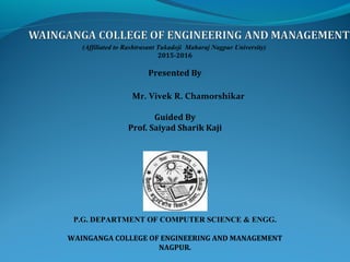 (Affiliated to Rashtrasant Tukadoji Maharaj Nagpur University)
2015-2016
Presented By
Mr. Vivek R. Chamorshikar
Guided By
Prof. Saiyad Sharik Kaji
P.G. DEPARTMENT OF COMPUTER SCIENCE & ENGG.
WAINGANGA COLLEGE OF ENGINEERING AND MANAGEMENT
NAGPUR.
 