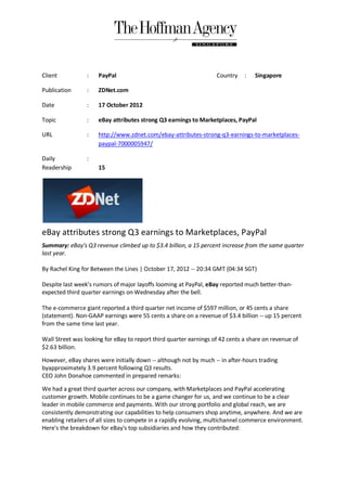 Client           :   PayPal                                        Country    :   Singapore

Publication      :   ZDNet.com

Date             :   17 October 2012

Topic            :   eBay attributes strong Q3 earnings to Marketplaces, PayPal

URL              :   http://www.zdnet.com/ebay-attributes-strong-q3-earnings-to-marketplaces-
                     paypal-7000005947/

Daily            :
Readership           15




eBay attributes strong Q3 earnings to Marketplaces, PayPal
Summary: eBay's Q3 revenue climbed up to $3.4 billion, a 15 percent increase from the same quarter
last year.

By Rachel King for Between the Lines | October 17, 2012 -- 20:34 GMT (04:34 SGT)

Despite last week's rumors of major layoffs looming at PayPal, eBay reported much better-than-
expected third quarter earnings on Wednesday after the bell.

The e-commerce giant reported a third quarter net income of $597 million, or 45 cents a share
(statement). Non-GAAP earnings were 55 cents a share on a revenue of $3.4 billion -- up 15 percent
from the same time last year.

Wall Street was looking for eBay to report third quarter earnings of 42 cents a share on revenue of
$2.63 billion.

However, eBay shares were initially down -- although not by much -- in after-hours trading
byapproximately 3.9 percent following Q3 results.
CEO John Donahoe commented in prepared remarks:

We had a great third quarter across our company, with Marketplaces and PayPal accelerating
customer growth. Mobile continues to be a game changer for us, and we continue to be a clear
leader in mobile commerce and payments. With our strong portfolio and global reach, we are
consistently demonstrating our capabilities to help consumers shop anytime, anywhere. And we are
enabling retailers of all sizes to compete in a rapidly evolving, multichannel commerce environment.
Here's the breakdown for eBay's top subsidiaries and how they contributed:
 