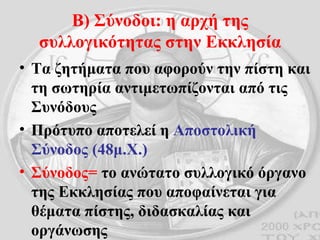 Β) Σύνοδοι: η αρχή της συλλογικότητας στην Εκκλησία Τα ζητήματα που αφορούν την πίστη και τη σωτηρία αντιμετωπίζονται από τις Συνόδους Πρότυπο αποτελεί η  Αποστολική Σύνοδος (48μ.Χ.) Σύνοδος=  το ανώτατο συλλογικό όργανο της Εκκλησίας που αποφαίνεται για θέματα πίστης, διδασκαλίας και οργάνωσης 