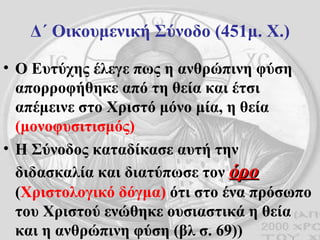 Δ΄ Οικουμενική Σύνοδο (451μ. Χ.) Ο Ευτύχης έλεγε πως η ανθρώπινη φύση απορροφήθηκε από τη θεία και έτσι απέμεινε στο Χριστό μόνο μία, η θεία  (μονοφυσιτισμός) Η Σύνοδος καταδίκασε αυτή την διδασκαλία και διατύπωσε τον  όρο  ( Χριστολογικό δόγμα)  ότι στο ένα πρόσωπο του Χριστού ενώθηκε ουσιαστικά η θεία και η ανθρώπινη φύση (βλ σ. 69)) 