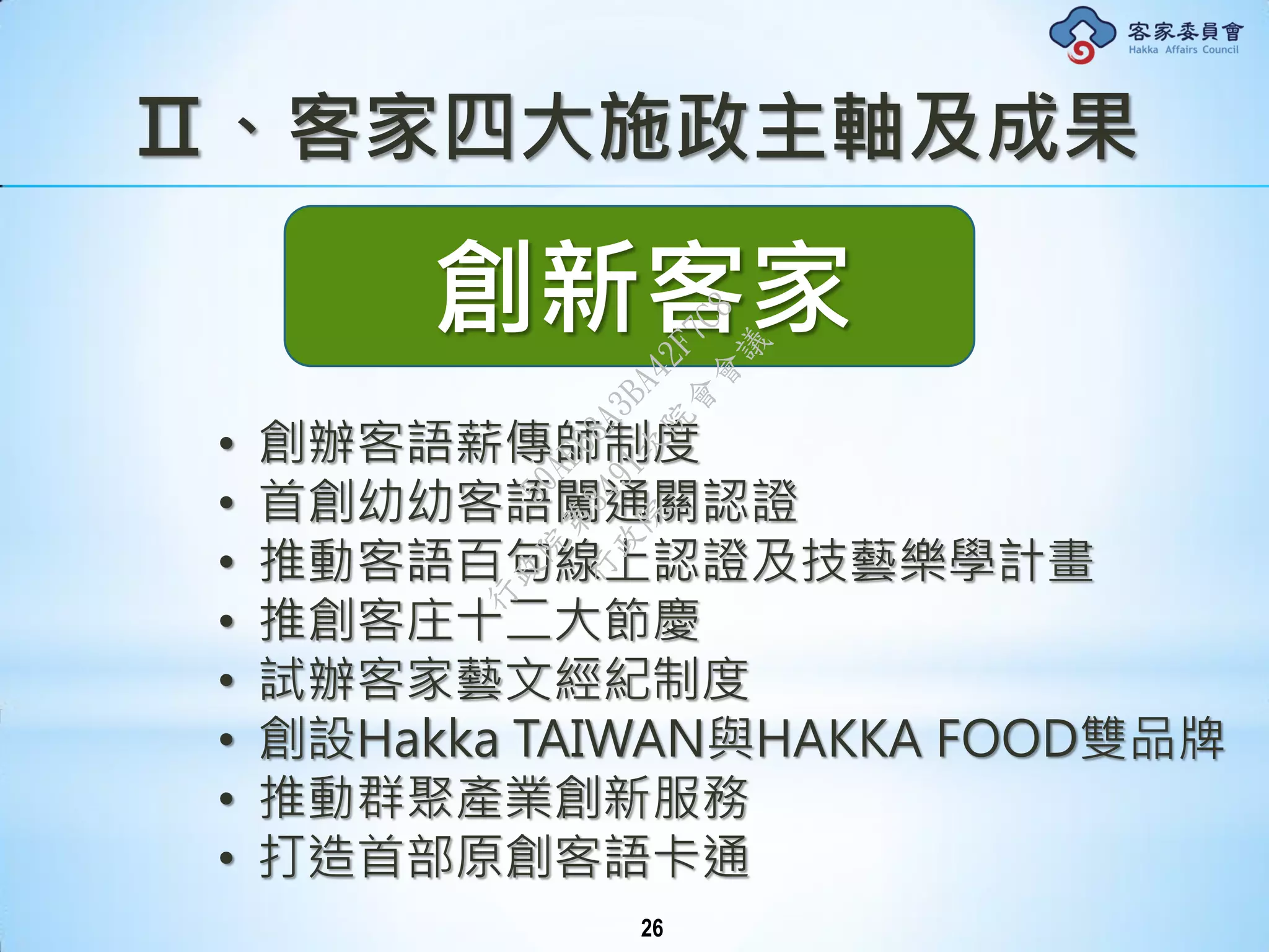Ⅱ、客家四大施政主軸及成果
創新客家
• 創辦客語薪傳師制度
• 首創幼幼客語闖通關認證
• 推動客語百句線上認證及技藝樂學計畫
• 推創客庄十二大節慶
• 試辦客家藝文經紀制度
• 創設Hakka TAIWAN與HAKKA FOOD雙品牌
• 推動群聚產業創新服務
• 打造首部原創客語卡通
26
行
政
院
行
政
院
第
3491次
院
會
會
議
50AE68A3BA42F7C8
 