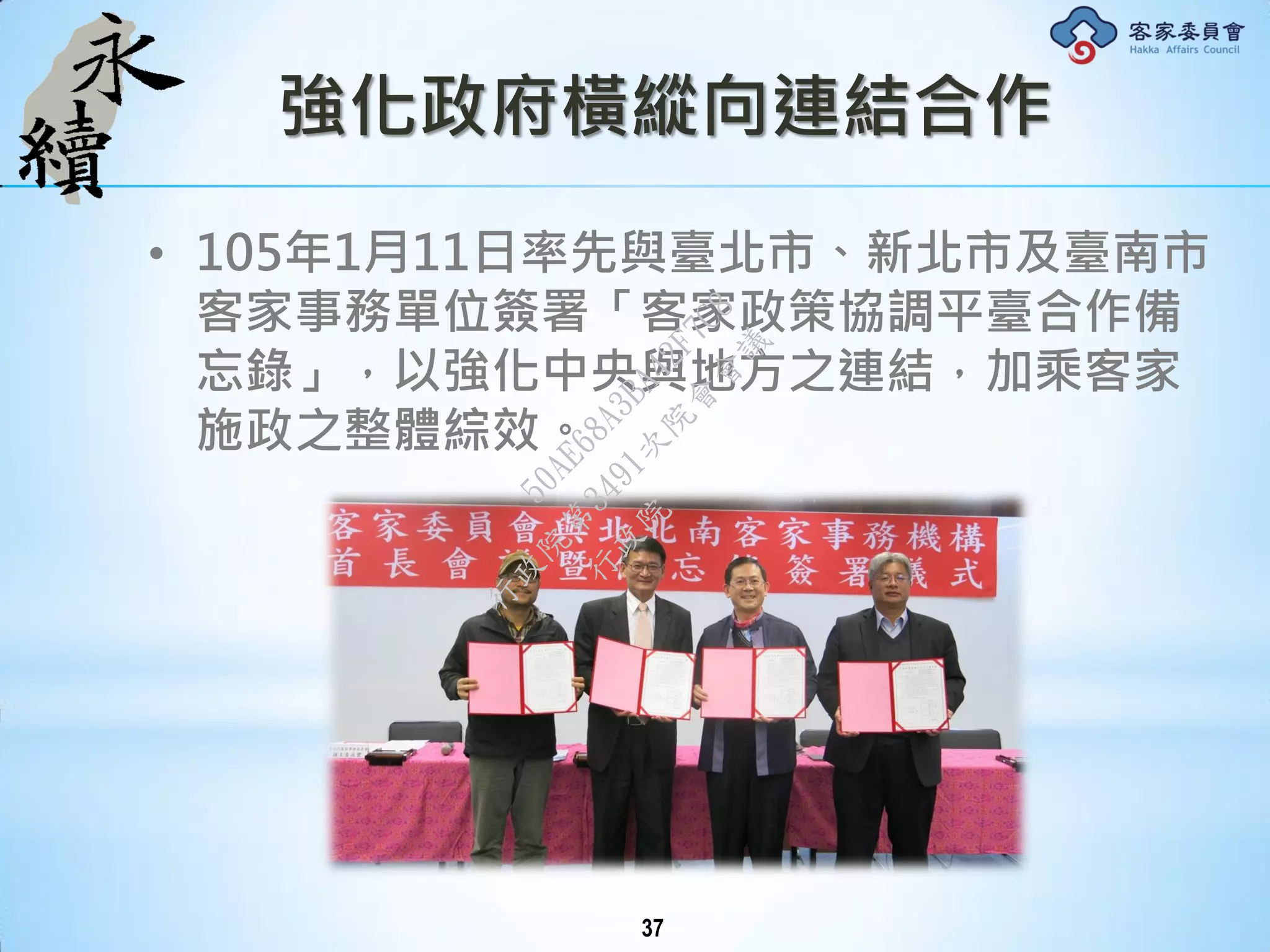 強化政府橫縱向連結合作
• 105年1月11日率先與臺北市、新北市及臺南市
客家事務單位簽署「客家政策協調平臺合作備
忘錄」，以強化中央與地方之連結，加乘客家
施政之整體綜效。
37
行
政
院
行
政
院
第
3491次
院
會
會
議
50AE68A3BA42F7C8
 