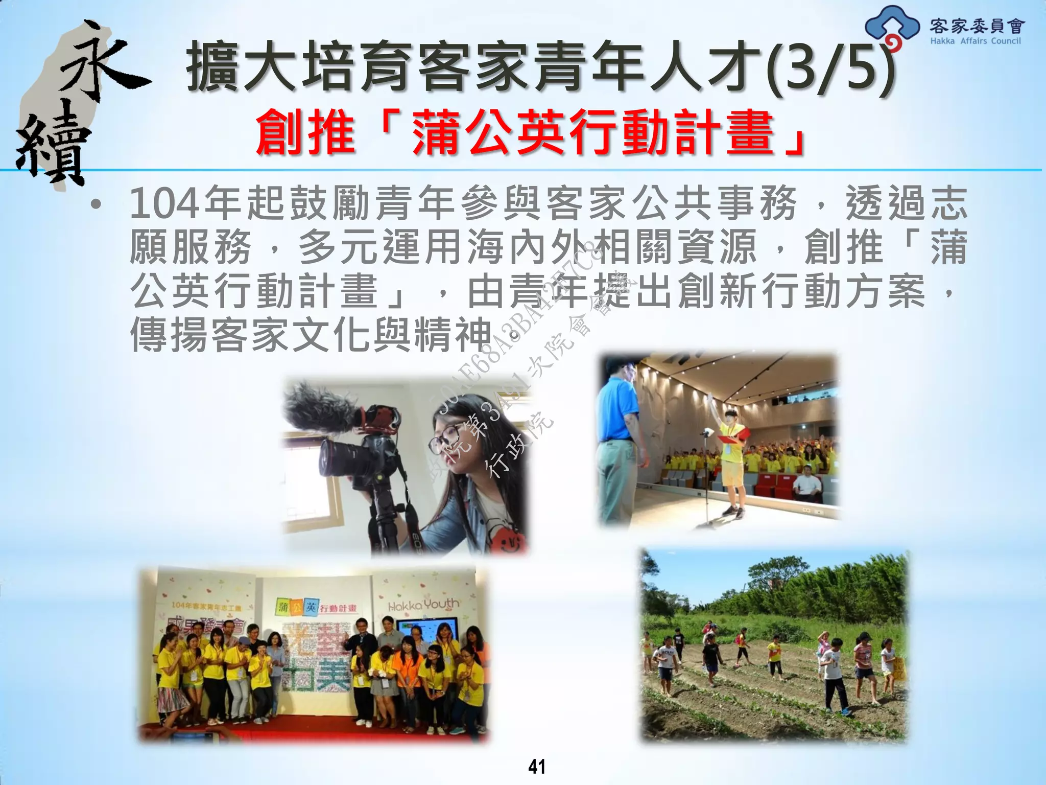 擴大培育客家青年人才(3/5)
創推「蒲公英行動計畫」
• 104年起鼓勵青年參與客家公共事務，透過志
願服務，多元運用海內外相關資源，創推「蒲
公英行動計畫」，由青年提出創新行動方案，
傳揚客家文化與精神。
41
行
政
院
行
政
院
第
3491次
院
會
會
議
50AE68A3BA42F7C8
 