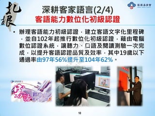 深耕客家語言(2/4)
客語能力數位化初級認證
• 辦理客語能力初級認證，建立客語文字化里程碑
，並自102年起推行數位化初級認證，藉由電腦
數位認證系統，讓聽力、口語及閱讀測驗一次完
成，以提升客語認證品質及效率，其中19歲以下
通過率由97年56%提升至104年62%。
10
行
政
院
行
政
院
第
3491次
院
會
會
議
50AE68A3BA42F7C8
 