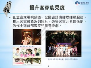 提升客家能見度
• 創立客家電視頻道、全國客語廣播聯播網服務、
推出客家形象系列短片、製播客家元素偶像劇、
製作全球首部客家兒童音樂劇。
《客家好愛你》形象短片
99年首創製作客家兒童音樂劇《嘿！阿弟牯》
19
行
政
院
行
政
院
第
3491次
院
會
會
議
50AE68A3BA42F7C8
 