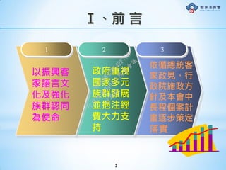 Ⅰ、前 言
3
以振興客
家語言文
化及強化
族群認同
為使命
1 2 3
政府重視
國家多元
族群發展
並挹注經
費大力支
持
依循總統客
家政見、行
政院施政方
針及本會中
長程個案計
畫逐步策定
落實
行
政
院
行
政
院
第
3491次
院
會
會
議
50AE68A3BA42F7C8
 