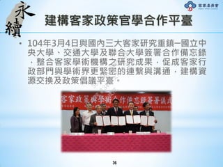 建構客家政策官學合作平臺
• 104年3月4日與國內三大客家研究重鎮─國立中
央大學、交通大學及聯合大學簽署合作備忘錄
，整合客家學術機構之研究成果，促成客家行
政部門與學術界更緊密的連繫與溝通，建構資
源交換及政策倡議平臺。
36
行
政
院
行
政
院
第
3491次
院
會
會
議
50AE68A3BA42F7C8
 
