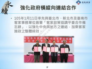 強化政府橫縱向連結合作
• 105年1月11日率先與臺北市、新北市及臺南市
客家事務單位簽署「客家政策協調平臺合作備
忘錄」，以強化中央與地方之連結，加乘客家
施政之整體綜效。
37
行
政
院
行
政
院
第
3491次
院
會
會
議
50AE68A3BA42F7C8
 