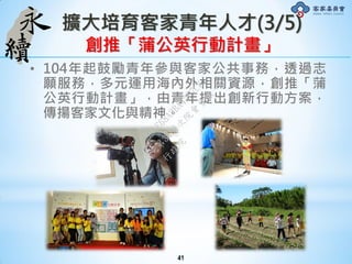 擴大培育客家青年人才(3/5)
創推「蒲公英行動計畫」
• 104年起鼓勵青年參與客家公共事務，透過志
願服務，多元運用海內外相關資源，創推「蒲
公英行動計畫」，由青年提出創新行動方案，
傳揚客家文化與精神。
41
行
政
院
行
政
院
第
3491次
院
會
會
議
50AE68A3BA42F7C8
 