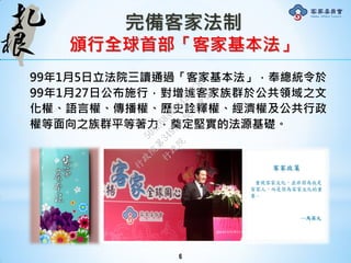 完備客家法制
頒行全球首部「客家基本法」
99年1月5日立法院三讀通過「客家基本法」，奉總統令於
99年1月27日公布施行，對增進客家族群於公共領域之文
化權、語言權、傳播權、歷史詮釋權、經濟權及公共行政
權等面向之族群平等著力，奠定堅實的法源基礎。
6
行
政
院
行
政
院
第
3491次
院
會
會
議
50AE68A3BA42F7C8
 