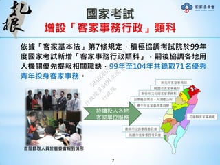 國家考試
增設「客家事務行政」類科
依據「客家基本法」第7條規定，積極協調考試院於99年
度國家考試新增「客家事務行政類科」，嗣後協調各地用
人機關優先提報相關職缺，99年至104年共錄取71名優秀
青年投身客家事務。
7
首屆錄取人員於客委會報到情形
新北市客家事務局
臺中市客家事務委員會
高雄市客家事務委員會
桃園市客家事務局
新竹市文化局客家事務科
苗栗縣苗栗市、大湖鄉公所
臺南市民族事務委員會
花蓮縣客家事務處
持續投入各地
客家單位服務
行
政
院
行
政
院
第
3491次
院
會
會
議
50AE68A3BA42F7C8
 