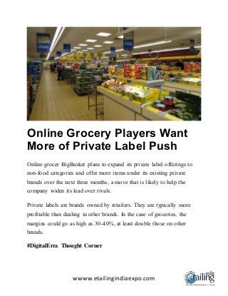 wwww.etailingindiaexpo.com
Online Grocery Players Want
More of Private Label Push
Online grocer BigBasket plans to expand its private label offerings to
non-food categories and offer more items under its existing private
brands over the next three months, a move that is likely to help the
company widen its lead over rivals.
Private labels are brands owned by retailers. They are typically more
profitable than dealing in other brands. In the case of groceries, the
margins could go as high as 30-40%, at least double those on other
brands.
#DigitalErra Thought Corner
 