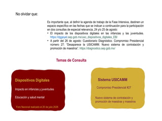 Es importante que, al definir la agenda de trabajo de la Fase Intensiva, destinen un
espacio específico en las fechas que se indican a continuación para la participación
en dos consultas de especial relevancia, 24 y/o 25 de agosto:
• El impacto de los dispositivos digitales en las infancias y las juventudes.
https://dggeyet.sep.gob.mx/uso_dispositivos_digitales_EB/
• A partir del 26 de agosto: Cuestionario Diagnóstico. Compromiso Presidencial
número 27: “Desaparece la USICAMM. Nuevo sistema de contratación y
promoción de maestros”. https://diagnostico.sep.gob.mx/
No olvidar que:
Dispositivos Digitales
Impacto en infancias y juventudes
Educación y salud mental
Foro Nacional realizado el 20 de julio 2026
Sistema USICAMM
Compromiso Presidencial #27
Nuevo sistema de contratación y
promoción de maestras y maestros
Temas de Consulta
 