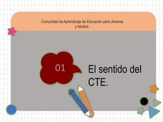 Comunidad de Aprendizaje de Educación para Jóvenes
y Adultos
01 El sentido del
CTE.
 