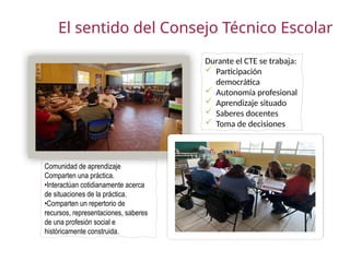 El sentido del Consejo Técnico Escolar
Comunidad de aprendizaje
Comparten una práctica.
•Interactúan cotidianamente acerca
de situaciones de la práctica.
•Comparten un repertorio de
recursos, representaciones, saberes
de una profesión social e
históricamente construida.
Durante el CTE se trabaja:
 Participación
democrática
 Autonomía profesional
 Aprendizaje situado
 Saberes docentes
 Toma de decisiones
 