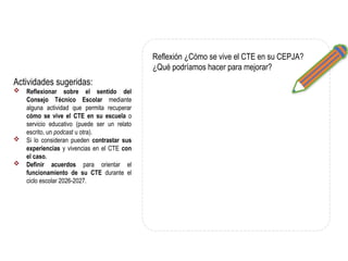 Actividades sugeridas:
 Reflexionar sobre el sentido del
Consejo Técnico Escolar mediante
alguna actividad que permita recuperar
cómo se vive el CTE en su escuela o
servicio educativo (puede ser un relato
escrito, un podcast u otra).
 Si lo consideran pueden contrastar sus
experiencias y vivencias en el CTE con
el caso.
 Definir acuerdos para orientar el
funcionamiento de su CTE durante el
ciclo escolar 2026-2027.
Reflexión ¿Cómo se vive el CTE en su CEPJA?
¿Qué podríamos hacer para mejorar?
 