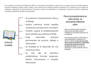 En el contexto de la Nueva Escuela Mexicana (NEM), una comunidad de aprendizaje se entiende como un espacio donde la comunidad educativa,
incluyendo estudiantes, docentes, padres, madres y otros miembros de la sociedad, participan activamente en la construcción de los procesos de
enseñanza y aprendizaje. Se busca transformar la educación a través de la participación y la colaboración, priorizando la atención a poblaciones
vulnerables y garantizando igualdad de oportunidades.
• Se sustenta en el pensamiento crítico y
el diálogo
• Implica cuestionar incluso aquellas
situaciones asumidas como “normales”
• También supone la problematización
de los desafíos que enfrenta el CEPJA
• Exige desarrollar procesos
permanentes de escucha, diálogo e
intercambio
• Su finalidad es el desarrollo de una
conciencia crítica
• Va más allá de identificar
problemáticas, formular preguntas,
diseñar instrumentos o recopilar
información
Este es un momento propicio para aclarar
algunas dudas que tengan y proponer
estrategias de cómo realizar este ejercicio con
sus colectivos.
No se trata de que todas Los CEPJA sigan un
mismo procedimiento o la plasmen en un
formato, la intención es que cada una pueda
lograr a través de esta lectura, contextualizar
su enseñanza de acuerdo al servicio
educativo que ofrecen para hacer del
aprendizaje un proceso significativo para sus
estudiantes.
Para el acompañamiento en
este proceso, se
recomienda reflexionar
sobre:
 