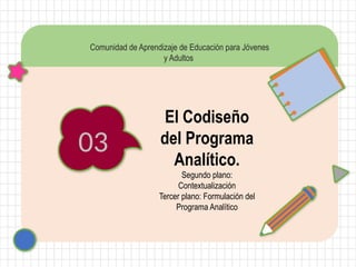 03
Comunidad de Aprendizaje de Educación para Jóvenes
y Adultos
El Codiseño
del Programa
Analítico.
Segundo plano:
Contextualización
Tercer plano: Formulación del
Programa Analítico
 