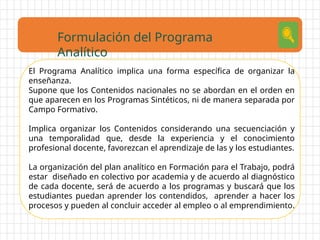 El Programa Analítico implica una forma específica de organizar la
enseñanza.
Supone que los Contenidos nacionales no se abordan en el orden en
que aparecen en los Programas Sintéticos, ni de manera separada por
Campo Formativo.
Implica organizar los Contenidos considerando una secuenciación y
una temporalidad que, desde la experiencia y el conocimiento
profesional docente, favorezcan el aprendizaje de las y los estudiantes.
La organización del plan analítico en Formación para el Trabajo, podrá
estar diseñado en colectivo por academia y de acuerdo al diagnóstico
de cada docente, será de acuerdo a los programas y buscará que los
estudiantes puedan aprender los contendidos, aprender a hacer los
procesos y pueden al concluir acceder al empleo o al emprendimiento.
Formulación del Programa
Analítico
 