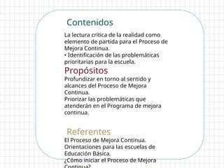 Contenidos
La lectura crítica de la realidad como
elemento de partida para el Proceso de
Mejora Continua.
• Identificación de las problemáticas
prioritarias para la escuela.
Propósitos
Profundizar en torno al sentido y
alcances del Proceso de Mejora
Continua.
Priorizar las problemáticas que
atenderán en el Programa de mejora
continua.
Referentes
El Proceso de Mejora Continua.
Orientaciones para las escuelas de
Educación Básica.
¿Cómo iniciar el Proceso de Mejora
 