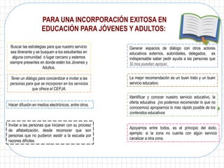 Apoyarnos entre todos, es el principio del éxito,
ejemplo: si la zona no cuenta con algún servicio
canalizar a otra zona.
Buscar las estrategias para que nuestro servicio
sea itinerante y se busquen a los estudiantes en
alguna comunidad o lugar cercano y estemos
siempre presentes en donde estén los Jóvenes y
Adultos.
Generar espacios de diálogo con otros actores
educativos externos, autoridades, delegados, es
indispensable saber pedir ayuda a las personas que
SI nos puedan apoyar.
Tener un diálogo para concientizar e invitar a las
personas para que se incorporen en los servicios
que ofrece el CEPJA.
Identificar y conocer nuestro servicio educativo, la
oferta educativa (no podemos recomendar lo que no
conocemos) apropiarnos lo más rápido posible de los
contenidos educativos
Hacer difusión en medios electrónicos, entre otros.
La mejor recomendación es un buen trato y un buen
servicio educativo.
PARA UNA INCORPORACIÓN EXITOSA EN
EDUCACIÓN PARA JÓVENES Y ADULTOS:
Invitar a las personas que iniciaran con su proceso
de alfabetización, desde reconocer que son
personas que no pudieron asistir a la escuela por
razones difíciles.
 