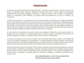 PRESENTACIÓN
Les damos la más cordial bienvenida al Ciclo Escolar 2026-2027, la educación es transformadora y cobra vida en manos de los
Equipos de Supervisión Escolar, Directivos y Maestros de Educación para Jóvenes y Adultos, ustedes son protagonistas
fundamentales de esta propuesta pedagógica, sustentada en un enfoque humanista, crítico, comunitario e interdisciplinario.
Gracias a su compromiso y labor profesional, sus principios cobran vida diariamente en las aulas, las escuelas y las
comunidades.
La NEM sitúa a las personas y su dignidad en el centro del proceso educativo. A diferencia de los modelos exclusivamente
técnicos e instrumentales, que conciben la formación como una mera acumulación de conocimientos o habilidades cognitivas,
esta propuesta impulsa una educación orientada al desarrollo integral de las personas, la justicia social del cual se desprende la
idea de Abatir el rezago educativo porque busca garantizar que los derechos básicos y las oportunidades de desarrollo no
dependan del origen, el género o la condición económica de las personas. Eliminar estas carencias permite nivelar el piso para
quienes enfrentan desventajas estructurales y el bienestar colectivo de las comunidades.
Se hace extensivo el reconocimiento al personal docente como protagonista fundamental de este proyecto educativo, al
considerar que son las maestras y los maestros quienes llevan a las aulas, escuelas y comunidades los principios de una
propuesta pedagógica sustentada en un enfoque humanista, crítico, comunitario e interdisciplinario.
Los temas que se proponen buscan favorecer la reflexión sobre dos aspectos estrechamente vinculados: la consolidación del
CTE como comunidad de aprendizaje y el acompañamiento a los procesos de gestión que permiten organizar el inicio del ciclo
escolar, particularmente el codiseño del Programa Analítico y el desarrollo del Proceso de Mejora Continua. Ambos procesos
parten de la lectura crítica de la realidad y requieren tiempo, diálogo, trabajo colaborativo y seguimiento permanente.
Esta Fase Intensiva del Consejo Técnico Escolar (CTE) les convoca a dialogar y tomar decisiones para organizar el currículo de
manera pertinente, considerando las características, condiciones, necesidades e intereses de los estudiantes Jóvenes y Adultos.
De igual manera, les invita a articular los esfuerzos de toda la comunidad escolar en torno al propósito fundamental de la
escuela: favorecer el aprendizaje, el desarrollo integral y la formación de ciudadanas y ciudadanos comprometidos con el
bienestar común.
Sean ustedes Bienvenidos, Lic. en Edu. Ana Laura Guerrero Díaz
Directora de Educación para Jóvenes y Adultos
 