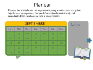 Lun. Mar. Miér. Jue. Vier. Sab. Dom.
01 02 03 04 05 06
07 08 09 10 11 12 13
14 15 16 17 18 19 20
21 22 23 24 25 26 27
28 29 30
Planear
Notas
SEPTIEMBRE
Planear las actividades, es importante porque actúa como una guía u
hoja de ruta que organiza el tiempo, define metas claras de trabajo y el
aprendizaje de los estudiantes y evita la improvisación.
 