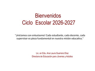 Bienvenidos
Ciclo Escolar 2026-2027
Lic. en Edu. Ana Laura Guerrero Díaz
Directora de Educación para Jóvenes y Adultos
"¡Iniciamos con entusiasmo! Cada estudiante, cada docente, cada
supervisor es pieza fundamental en nuestra misión educativa."
 