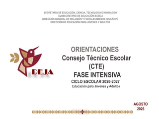 SECRETARÍA DE EDUCACIÓN, CIENCIA, TECNOLOGÍA E INNOVACIÓN
SUBSECRETARÍA DE EDUCACIÓN BÁSICA
DIRECCIÓN GENERAL DE INCLUSIÓN Y FORTALECIMIENTO EDUCATIVO
DIRECCIÓN DE EDUCACIÓN PARA JÓVENES Y ADULTOS
ORIENTACIONES
Consejo Técnico Escolar
(CTE)
FASE INTENSIVA
CICLO ESCOLAR 2026-2027
Educación para Jóvenes y Adultos
AGOSTO
2026
 