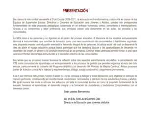 PRESENTACIÓN
Les damos la más cordial bienvenida al Ciclo Escolar 2026-2027, la educación es transformadora y cobra vida en manos de los
Equipos de Supervisión Escolar, Directivos y Docentes de Educación para Jóvenes y Adultos, ustedes son protagonistas
fundamentales de esta propuesta pedagógica, sustentada en un enfoque humanista, crítico, comunitario e interdisciplinario.
Gracias a su compromiso y labor profesional, sus principios cobran vida diariamente en las aulas, las escuelas y las
comunidades.
La NEM sitúa a las personas y su dignidad en el centro del proceso educativo. A diferencia de los modelos exclusivamente
técnicos e instrumentales, que conciben la formación como una mera acumulación de conocimientos o habilidades cognitivas,
esta propuesta impulsa una educación orientada al desarrollo integral de las personas, la justicia social del cual se desprende la
idea de abatir el rezago educativo porque busca garantizar que los derechos básicos y las oportunidades de desarrollo no
dependan del origen, el género o la condición económica de las personas. Eliminar estas carencias permite nivelar el piso para
quienes enfrentan desventajas estructurales y el bienestar colectivo de las comunidades.
Los temas que se proponen buscan favorecer la reflexión sobre dos aspectos estrechamente vinculados: la consolidación del
CTE como comunidad de aprendizaje y el acompañamiento a los procesos de gestión que permiten organizar el inicio del ciclo
escolar, particularmente el codiseño del Programa Analítico y el desarrollo del Proceso de Mejora Continua. Ambos procesos
parten de la lectura crítica de la realidad y requieren tiempo, diálogo, trabajo colaborativo y seguimiento permanente.
Esta Fase Intensiva del Consejo Técnico Escolar (CTE) les convoca a dialogar y tomar decisiones para organizar el currículo de
manera pertinente, considerando las características, condiciones, necesidades e intereses de los estudiantes jóvenes y adultos.
De igual manera, les invita a articular los esfuerzos de toda la comunidad escolar en torno al propósito fundamental de la
escuela: favorecer el aprendizaje, el desarrollo integral y la formación de ciudadanas y ciudadanos comprometidos con el
bienestar común.
Sean ustedes Bienvenidos.
Lic. en Edu. Ana Laura Guerrero Díaz
Directora de Educación para Jóvenes y Adultos
 