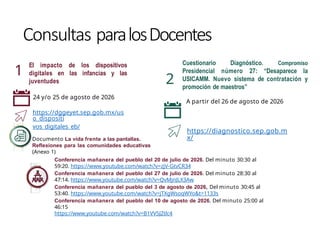 Consultas paralosDocentes
1
2
Cuestionario Diagnóstico. Compromiso
Presidencial número 27: “Desaparece la
USICAMM. Nuevo sistema de contratación y
promoción de maestros”
A partir del 26 de agosto de 2026
https://diagnostico.sep.gob.m
x/
Conferencia mañanera del pueblo del 20 de julio de 2026. Del minuto 30:30 al
59:20. https://www.youtube.com/watch?v=zjV-GtvCR34
Conferencia mañanera del pueblo del 27 de julio de 2026. Del minuto 28:30 al
47:14. https://www.youtube.com/watch?v=QvMjnJLX3Aw
Conferencia mañanera del pueblo del 3 de agosto de 2026, Del minuto 30:45 al
53:40. https://www.youtube.com/watch?v=jTXgWsoqWYo&t=1133s
Conferencia mañanera del pueblo del 10 de agosto de 2026. Del minuto 25:00 al
46:15
https://www.youtube.com/watch?v=B1VV5JZtlc4
El impacto de los dispositivos
digitales en las infancias y las
juventudes
24 y/o 25 de agosto de 2026
https://dggeyet.sep.gob.mx/us
o_dispositi
vos_digitales_eb/
Documento La vida frente a las pantallas.
Reflexiones para las comunidades educativas
(Anexo 1)
 