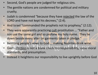 10
• Second, God’s people are judged for religious sins.
• The gentile nations are condemned for political and military
cruelty.
• Judah is condemned “because they have rejected the law of the
LORD and have not kept his decrees,” (2:4).
• And Israel “commanded the prophets not to prophesy,” (2:12).
• They were apparently practicing cult prostitution … “Father and
son use the same girl and so profane my holy name. They lie
down beside every alter on garments taken in pledge.”
• Belittling people’s vows to God … making Nazirites drink wine.
• God’s election is not a blank check to irresponsibility, loose moral
standards, and presumption.
• Instead it heightens our responsibility to live uprightly before God
 