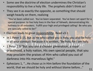 11
• Some see the doctrine of election undermines the Christian’s
responsibility to live a holy life. The prophets didn’t think so!
• They see it as exactly the opposite, as something that should
weigh heavily on them, realizing
“You’ve been called out. You’ve been separated. You’ve been set apart for a
special purpose: to live holy lives in the fear of Yahweh, demonstrating His
holiness to all onlookers. Fulfill your high and privileged calling! Be who you
are specially called to be!”
• Election leads to great responsibility. Read v3:2.
• In 1 Peter 1:15, but as He who called you is holy, you also be holy
in all your conduct, because it is written, "Be holy, for I am holy.
• 1 Peter 2:9 “But you are a chosen generation, a royal
priesthood, a holy nation, His own special people, that you
may proclaim the praises of Him who called you out of
darkness into His marvelous light.”
• Ephesians 1, “…He chose us in Him before the foundation of the
world, that we should be holy and without blame before...”
 