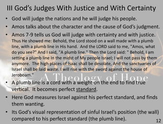 III God’s Judges With Justice and With Certainty
12
• God will judge the nations and he will judge his people.
• Amos talks about the character and the cause of God’s judgment.
• Amos 7-9 tells us God will judge with certainty and with justice.
Thus He showed me: Behold, the Lord stood on a wall made with a plumb
line, with a plumb line in His hand. And the LORD said to me, "Amos, what
do you see?" And I said, "A plumb line." Then the Lord said: " Behold, I am
setting a plumb line In the midst of My people Israel; I will not pass by them
anymore. The high places of Isaac shall be desolate, And the sanctuaries of
Israel shall be laid waste. I will rise with the sword against the house of
Jeroboam."
• A plumb line is a cord with a weight on the end to find true
vertical. It becomes perfect standard.
• Here God measures Israel against his perfect standard, and finds
them wanting.
• Its God’s visual representation of sinful Israel’s position (the wall)
compared to his perfect standard (the plumb line).
 