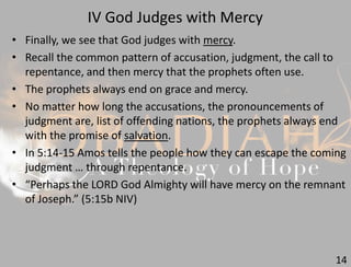IV God Judges with Mercy
14
• Finally, we see that God judges with mercy.
• Recall the common pattern of accusation, judgment, the call to
repentance, and then mercy that the prophets often use.
• The prophets always end on grace and mercy.
• No matter how long the accusations, the pronouncements of
judgment are, list of offending nations, the prophets always end
with the promise of salvation.
• In 5:14-15 Amos tells the people how they can escape the coming
judgment … through repentance.
• “Perhaps the LORD God Almighty will have mercy on the remnant
of Joseph.” (5:15b NIV)
 