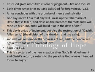 15
• Ch 7 God gives Amos two visions of judgment—fire and locusts.
• Both times Amos cries out and asks God for forgiveness. V3,6.
• Amos concludes with the promise of mercy and salvation.
• God says in 9:11 “In that day will I raise up the tabernacle of
David that is fallen, and close up the breaches thereof; and I will
raise up his ruins, and I will build it as in the days of old:”
• This day is a day of judgment, but also the restoration of “David’s
fallen tent,” (the division of the kingdom and the exile).
• Yahweh will remember His promises of old, and the people will
again taste Yahweh’s covenant love.
• Read 7:14-15.
• This is a picture of the new creation after God’s final judgment
and Christ’s return, a return to the paradise God always intended
for us to enjoy.
 