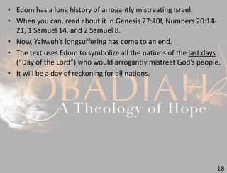 18
• Edom has a long history of arrogantly mistreating Israel.
• When you can, read about it in Genesis 27:40f, Numbers 20:14-
21, 1 Samuel 14, and 2 Samuel 8.
• Now, Yahweh’s longsuffering has come to an end.
• The text uses Edom to symbolize all the nations of the last days
(“Day of the Lord”) who would arrogantly mistreat God’s people.
• It will be a day of reckoning for all nations.
 