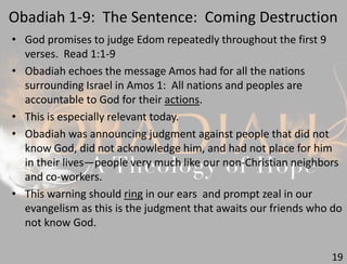 Obadiah 1-9: The Sentence: Coming Destruction
19
• God promises to judge Edom repeatedly throughout the first 9
verses. Read 1:1-9
• Obadiah echoes the message Amos had for all the nations
surrounding Israel in Amos 1: All nations and peoples are
accountable to God for their actions.
• This is especially relevant today.
• Obadiah was announcing judgment against people that did not
know God, did not acknowledge him, and had not place for him
in their lives—people very much like our non-Christian neighbors
and co-workers.
• This warning should ring in our ears and prompt zeal in our
evangelism as this is the judgment that awaits our friends who do
not know God.
 
